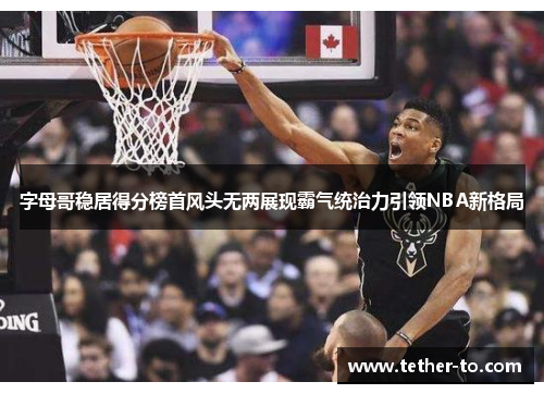 字母哥稳居得分榜首风头无两展现霸气统治力引领NBA新格局